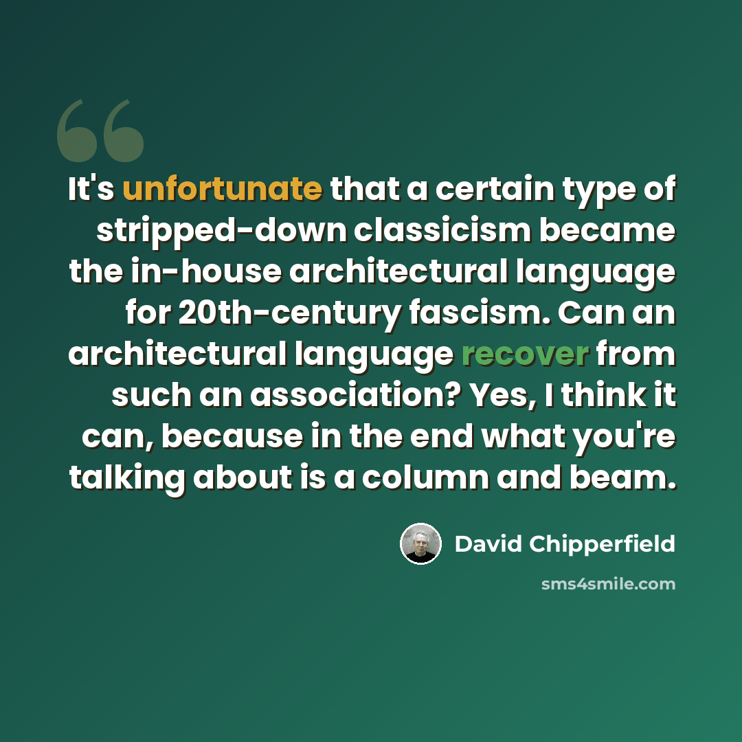 “It's unfortunate that a certain type of stripped-down classicism became the in-house architectural language for 20th-century fascism. Can an architectural language recover from such an association? Yes, I think it can, because in the end what you're talking about is a column and beam.” quote by David Chipperfield