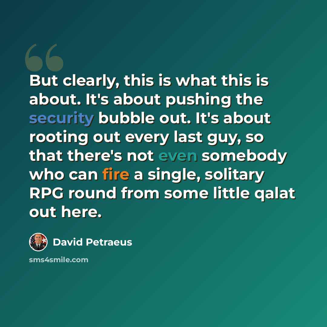 “But clearly, this is what this is about. It's about pushing the security bubble out. It's about rooting out every last guy, so that there's not even somebody who can fire a single, solitary RPG round from some little qalat out here.” quote by David Petraeus