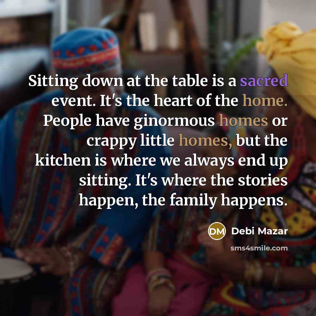 “Sitting down at the table is a sacred event. It's the heart of the home. People have ginormous homes or crappy little homes, but the kitchen is where we always end up sitting. It's where the stories happen, the family happens.” quote by Debi Mazar