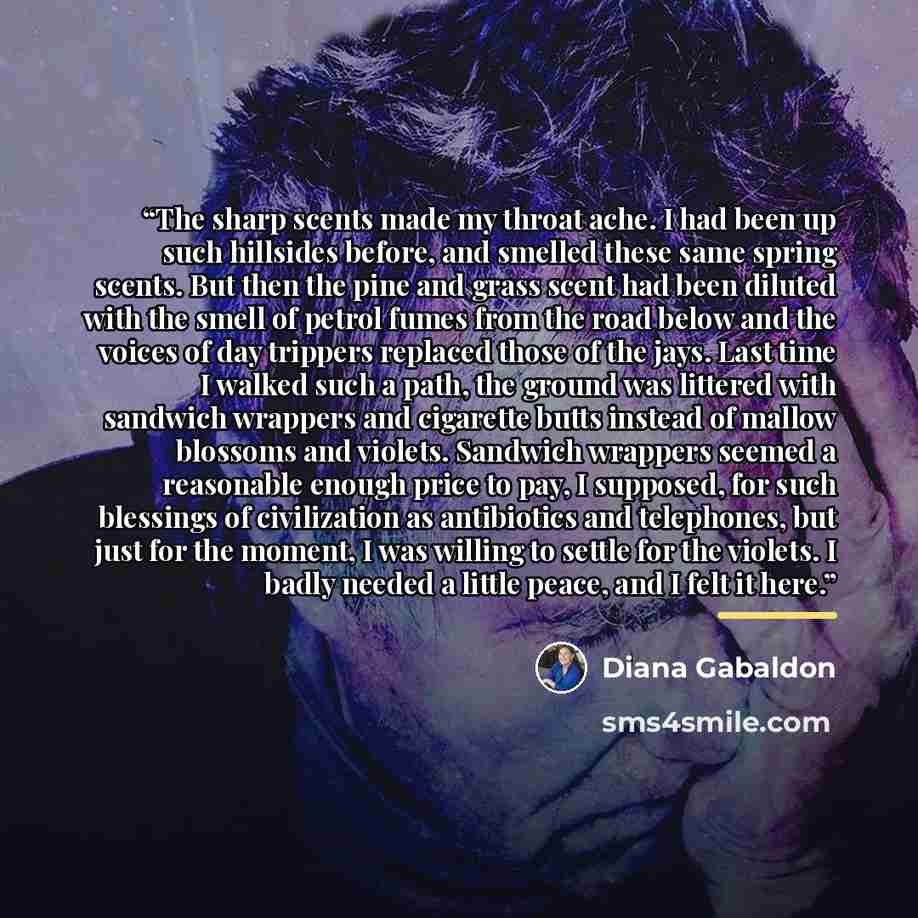 “The sharp scents made my throat ache. I had been up such hillsides before, and smelled these same spring scents. But then the pine and grass scent had been diluted with the smell of petrol fumes from the road below and the voices of day trippers replaced those of the jays. Last time I walked such…” quote by Diana Gabaldon