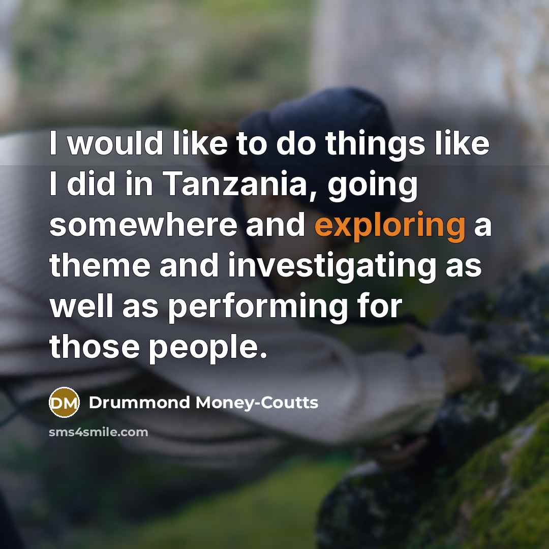 “I would like to do things like I did in Tanzania, going somewhere and exploring a theme and investigating as well as performing for those people.” quote by Drummond Money-Coutts