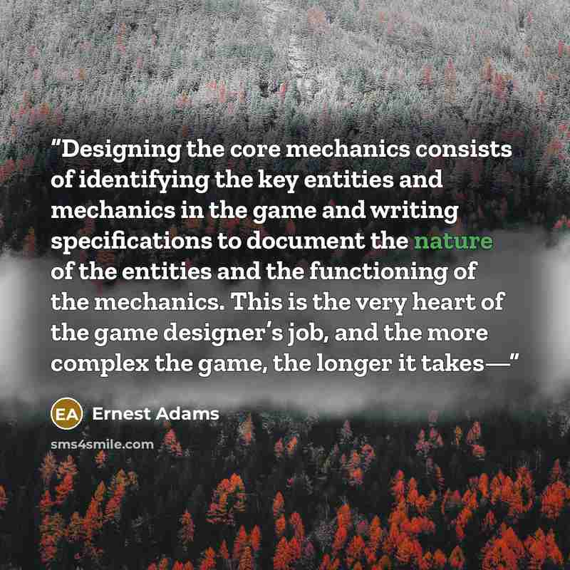 “Designing the core mechanics consists of identifying the key entities and mechanics in the game and writing specifications to document the nature of the entities and the functioning of the mechanics. This is the very heart of the game designer’s job, and the more complex the game, the longer it…” quote by Ernest Adams