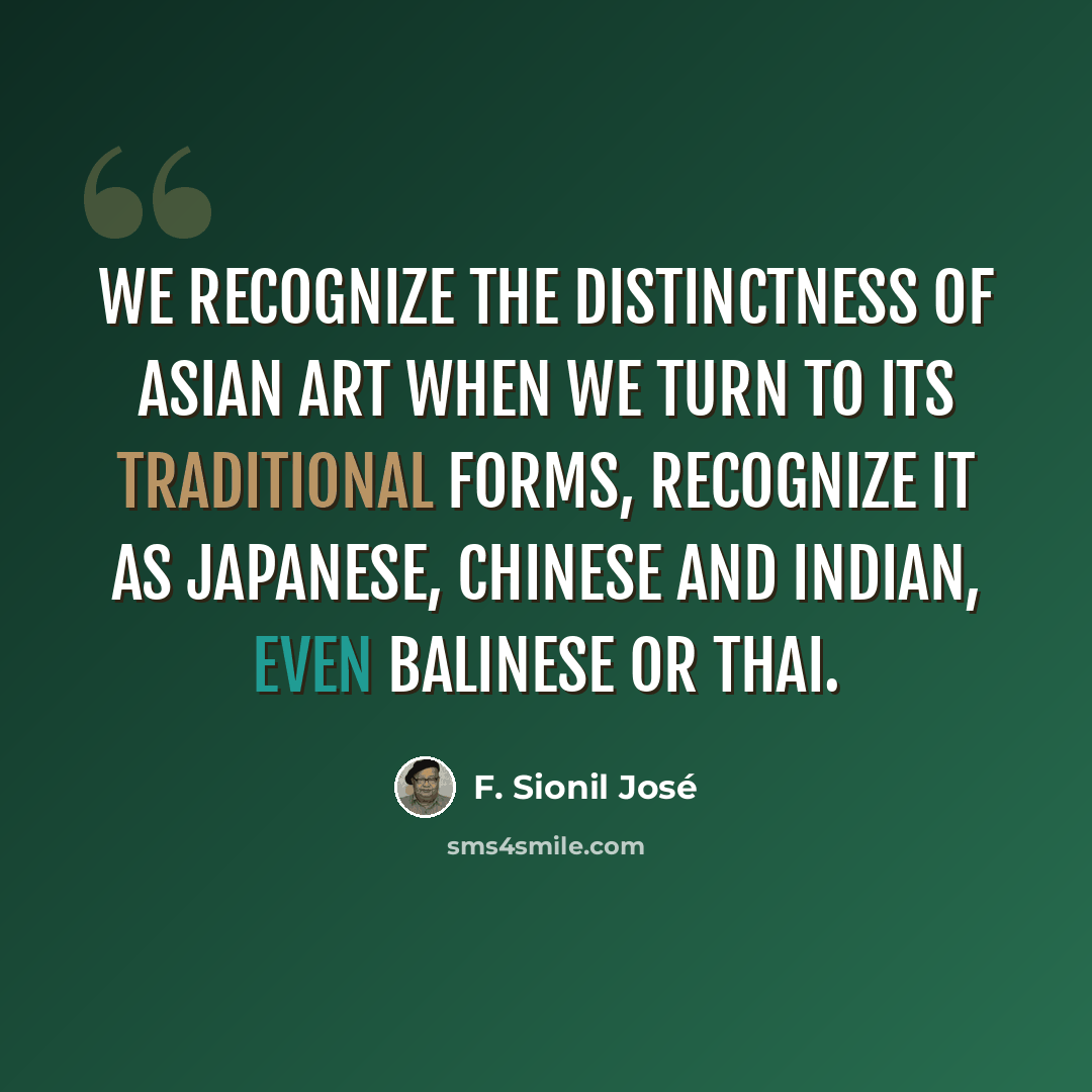 “We recognize the distinctness of Asian art when we turn to its traditional forms, recognize it as Japanese, Chinese and Indian, even Balinese or Thai.” quote by F. Sionil Jose