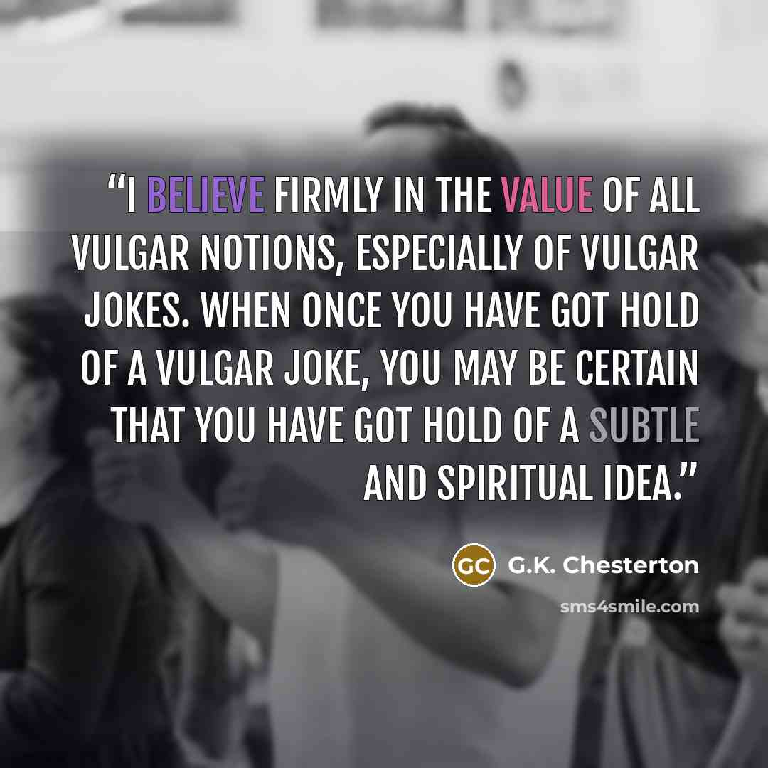 “I believe firmly in the value of all vulgar notions, especially of vulgar jokes. When once you have got hold of a vulgar joke, you may be certain that you have got hold of a subtle and spiritual idea.” quote by G.K. Chesterton