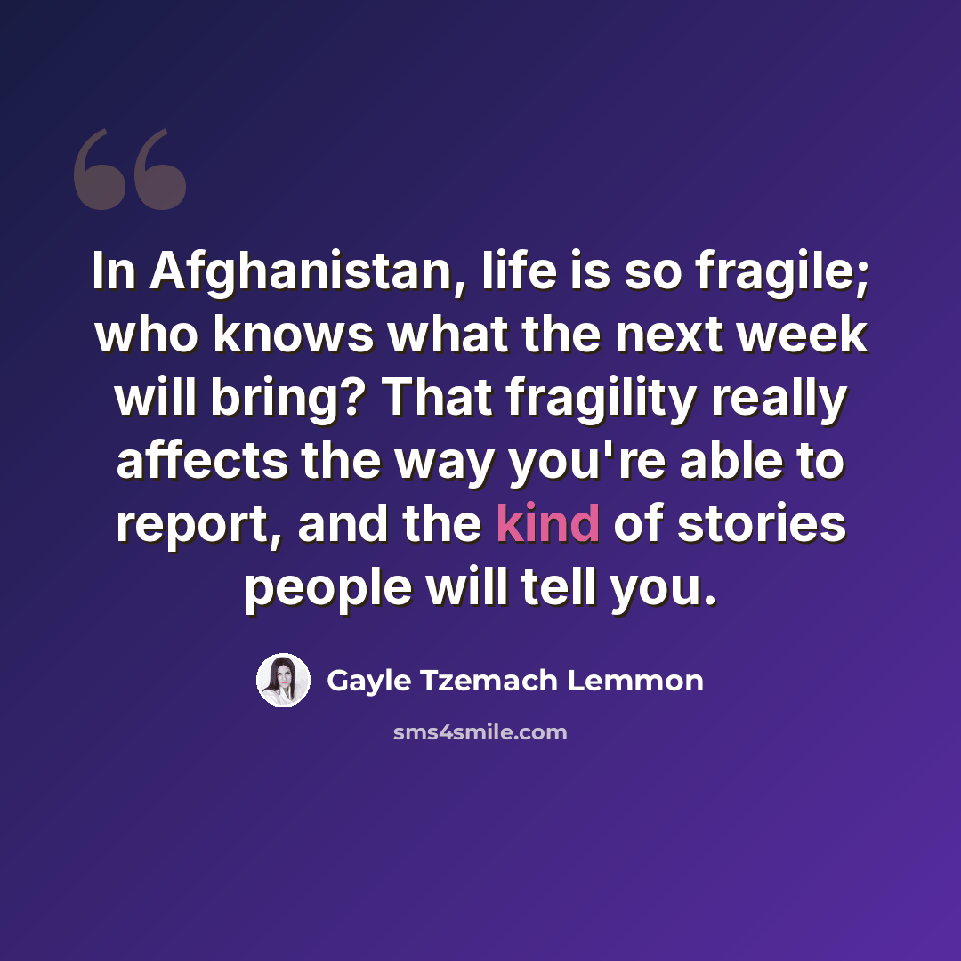 “In Afghanistan, life is so fragile; who knows what the next week will bring? That fragility really affects the way you're able to report, and the kind of stories people will tell you.” quote by Gayle Tzemach Lemmon