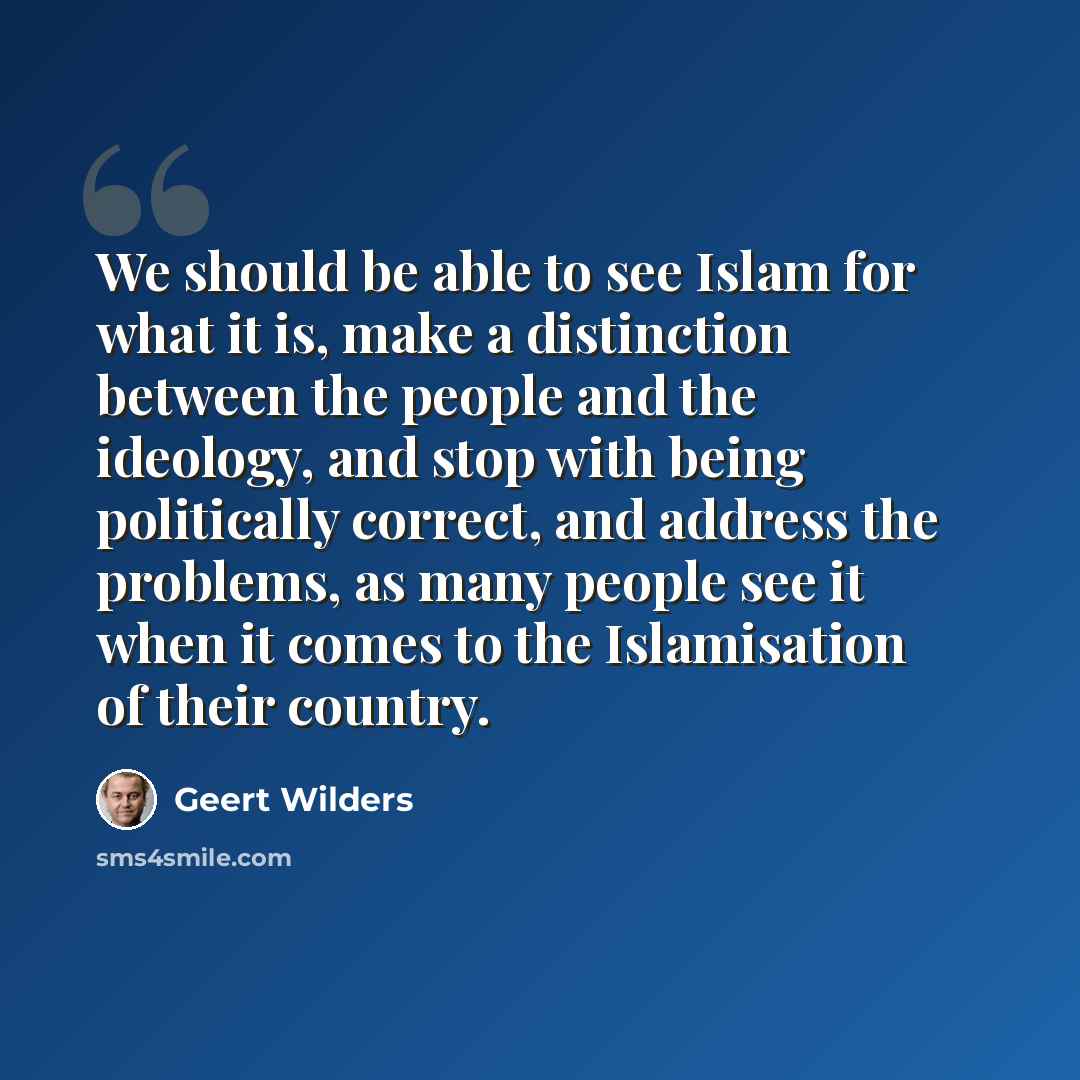 “We should be able to see Islam for what it is, make a distinction between the people and the ideology, and stop with being politically correct, and address the problems, as many people see it when it comes to the Islamisation of their country.” quote by Geert Wilders