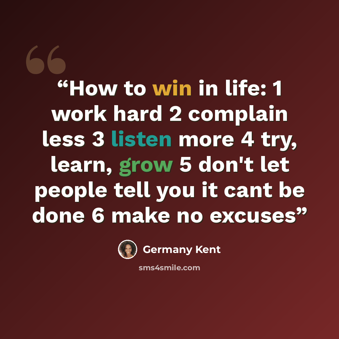 “How to win in life: 1 work hard 2 complain less 3 listen more 4 try, learn, grow 5 don't let people tell you it cant be done 6 make no excuses” quote by Germany Kent