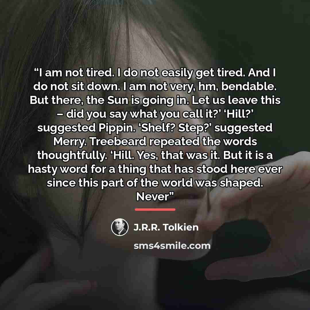 “I am not tired. I do not easily get tired. And I do not sit down. I am not very, hm, bendable. But there, the Sun is going in. Let us leave this – did you say what you call it?’ ‘Hill?’ suggested Pippin. ‘Shelf? Step?’ suggested Merry. Treebeard repeated the words thoughtfully. ‘Hill. Yes, that…” quote by J.R.R. Tolkien