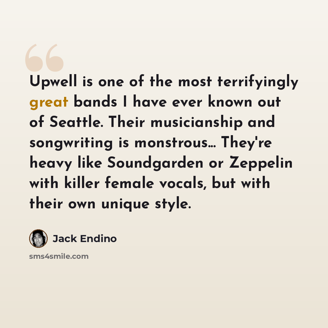 “Upwell is one of the most terrifyingly great bands I have ever known out of Seattle. Their musicianship and songwriting is monstrous... They're heavy like Soundgarden or Zeppelin with killer female vocals, but with their own unique style.” quote by Jack Endino