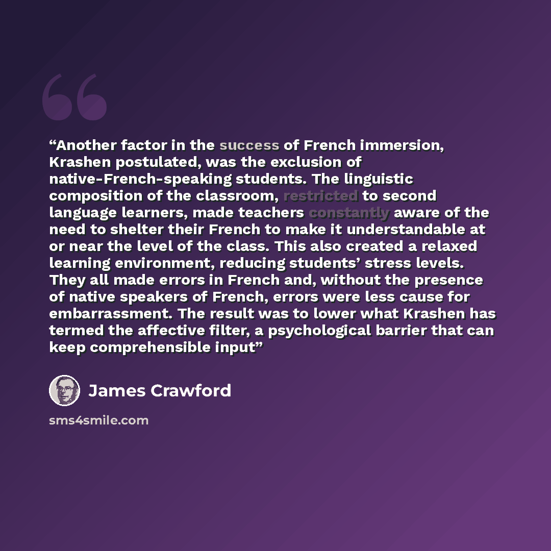 “Another factor in the success of French immersion, Krashen postulated, was the exclusion of native-French-speaking students. The linguistic composition of the classroom, restricted to second language learners, made teachers constantly aware of the need to shelter their French to make it…” quote by James Crawford