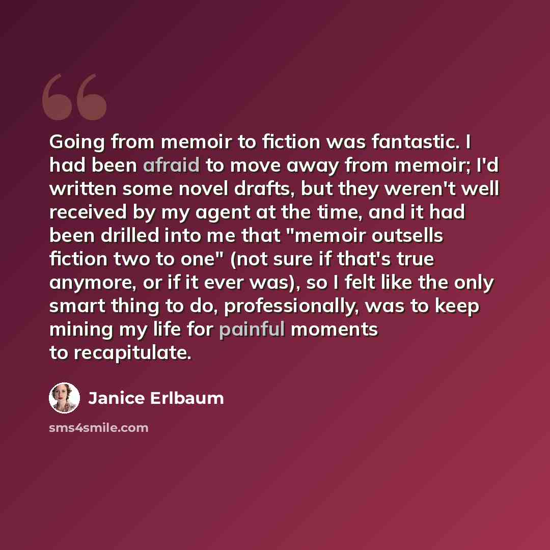 “Going from memoir to fiction was fantastic. I had been afraid to move away from memoir; I'd written some novel drafts, but they weren't well received by my agent at the time, and it had been drilled into me that "memoir outsells fiction two to one" (not sure if that's true anymore, or if it ever…” quote by Janice Erlbaum