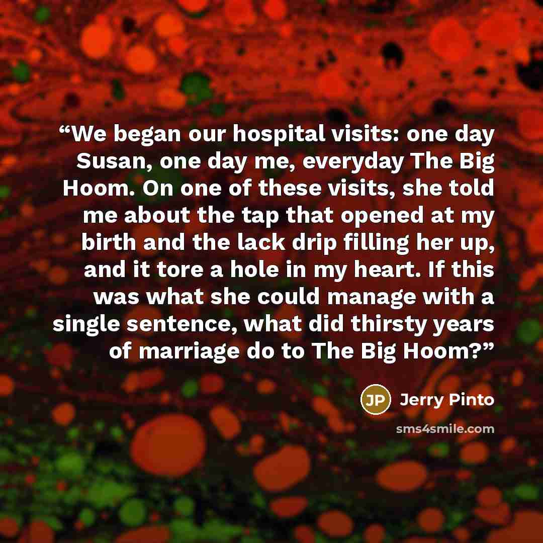“We began our hospital visits: one day Susan, one day me, everyday The Big Hoom. On one of these visits, she told me about the tap that opened at my birth and the lack drip filling her up, and it tore a hole in my heart. If this was what she could manage with a single sentence, what did thirsty…” quote by Jerry Pinto