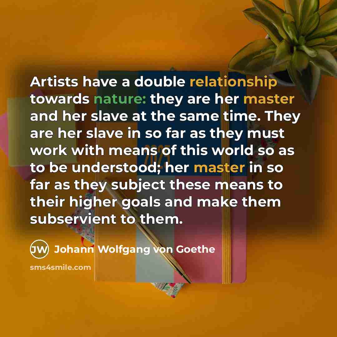 “Artists have a double relationship towards nature: they are her master and her slave at the same time. They are her slave in so far as they must work with means of this world so as to be understood; her master in so far as they subject these means to their higher goals and make them subservient to…” quote by Johann Wolfgang von Goethe