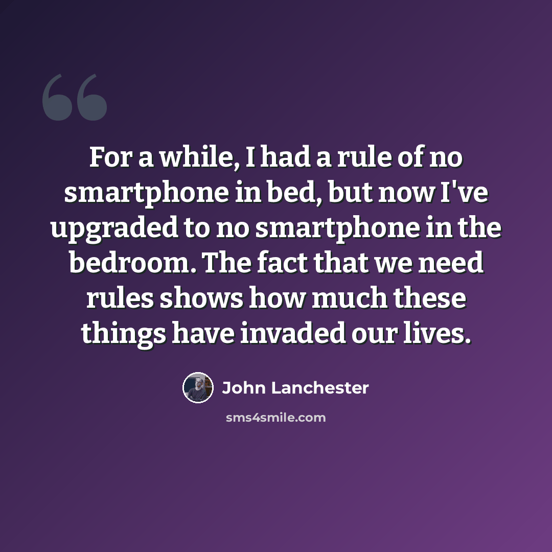 “For a while, I had a rule of no smartphone in bed, but now I've upgraded to no smartphone in the bedroom. The fact that we need rules shows how much these things have invaded our lives.” quote by John Lanchester