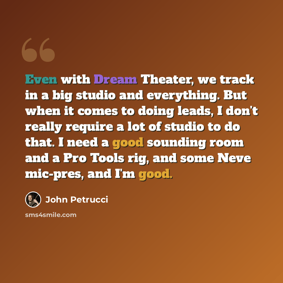 “Even with Dream Theater, we track in a big studio and everything. But when it comes to doing leads, I don't really require a lot of studio to do that. I need a good sounding room and a Pro Tools rig, and some Neve mic-pres, and I'm good.” quote by John Petrucci
