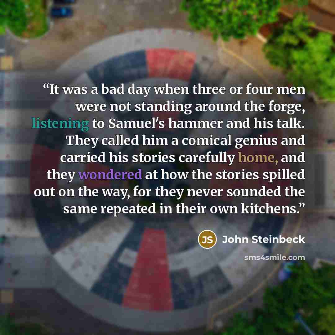 “It was a bad day when three or four men were not standing around the forge, listening to Samuel's hammer and his talk. They called him a comical genius and carried his stories carefully home, and they wondered at how the stories spilled out on the way, for they never sounded the same repeated in…” quote by John Steinbeck