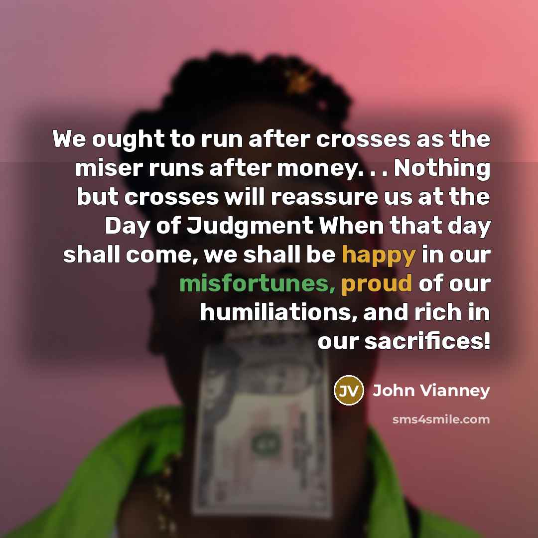 “We ought to run after crosses as the miser runs after money. . . Nothing but crosses will reassure us at the Day of Judgment When that day shall come, we shall be happy in our misfortunes, proud of our humiliations, and rich in our sacrifices!” quote by John Vianney