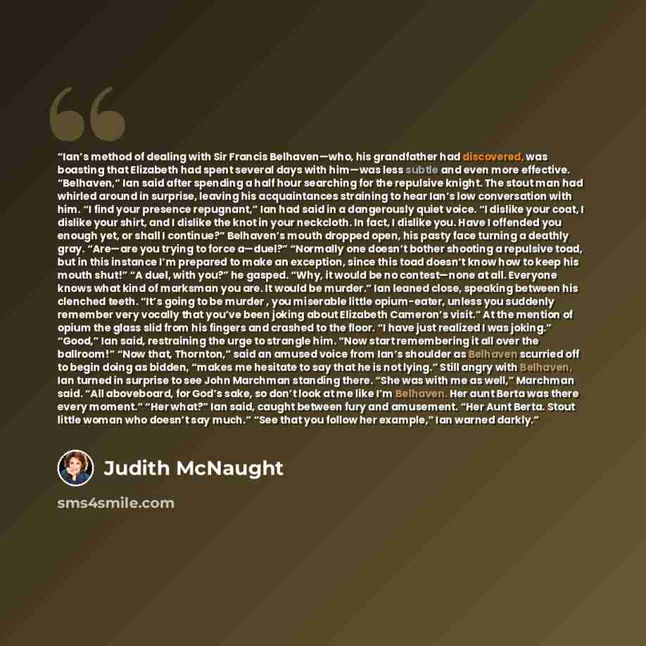 “Ian’s method of dealing with Sir Francis Belhaven—who, his grandfather had discovered, was boasting that Elizabeth had spent several days with him—was less subtle and even more effective. “Belhaven,” Ian said after spending a half hour searching for the repulsive knight. The stout man had whirled…” quote by Judith McNaught