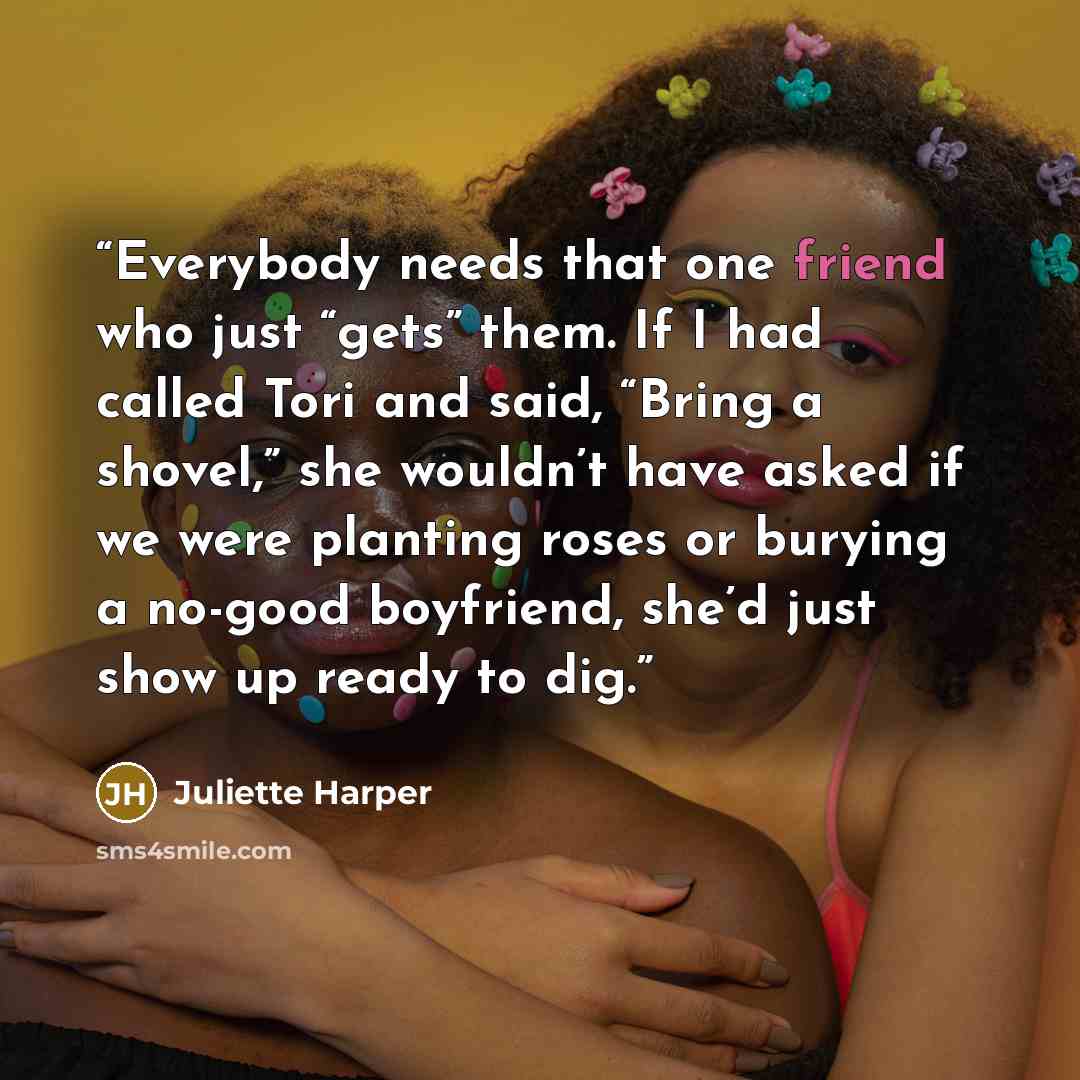 “Everybody needs that one friend who just “gets” them. If I had called Tori and said, “Bring a shovel,” she wouldn’t have asked if we were planting roses or burying a no-good boyfriend, she’d just show up ready to dig.” quote by Juliette Harper