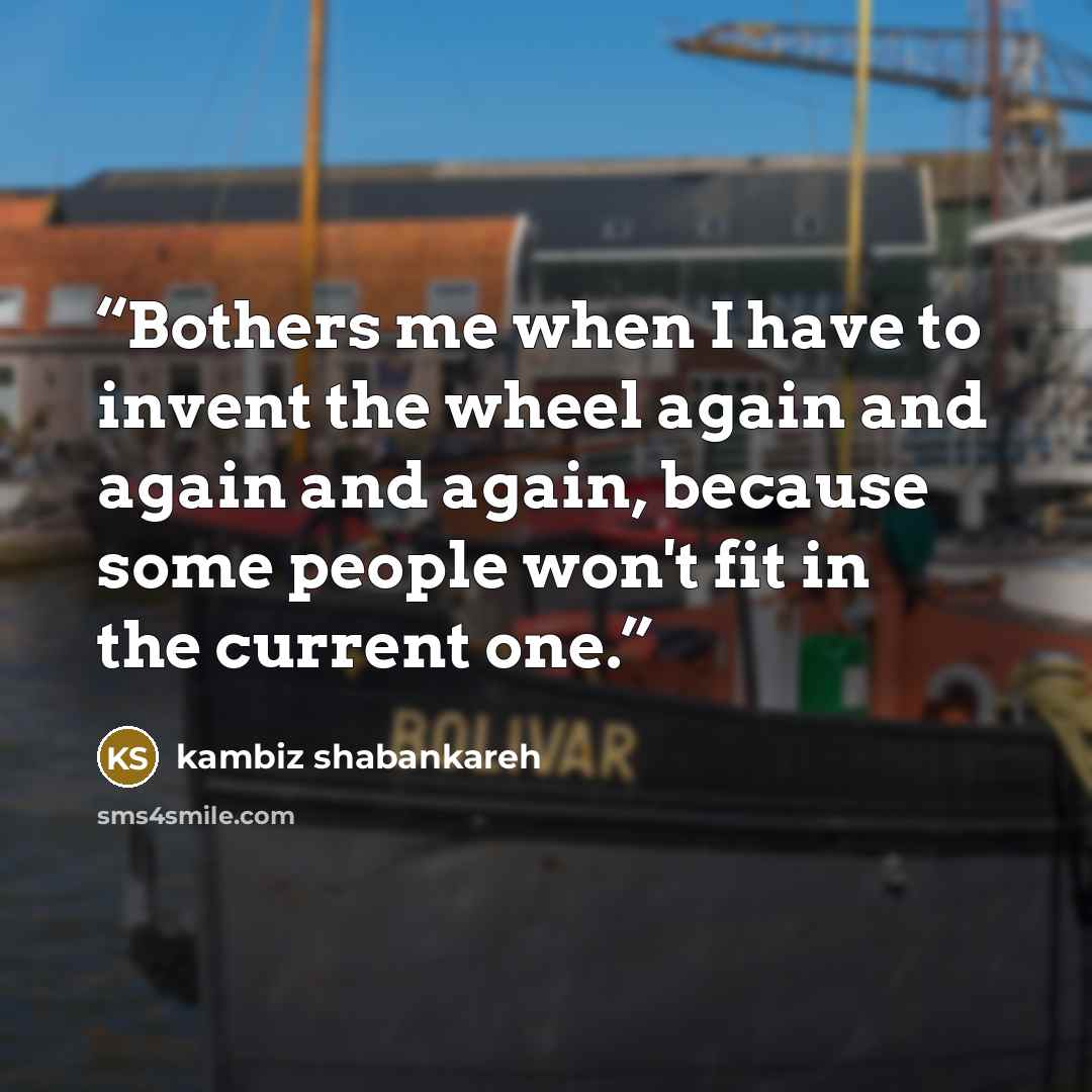“Bothers me when I have to invent the wheel again and again and again, because some people won't fit in the current one.” quote by kambiz shabankareh