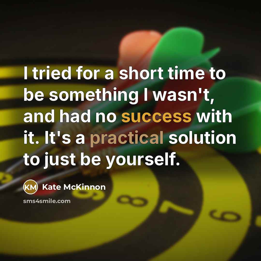 “I tried for a short time to be something I wasn't, and had no success with it. It's a practical solution to just be yourself.” quote by Kate McKinnon