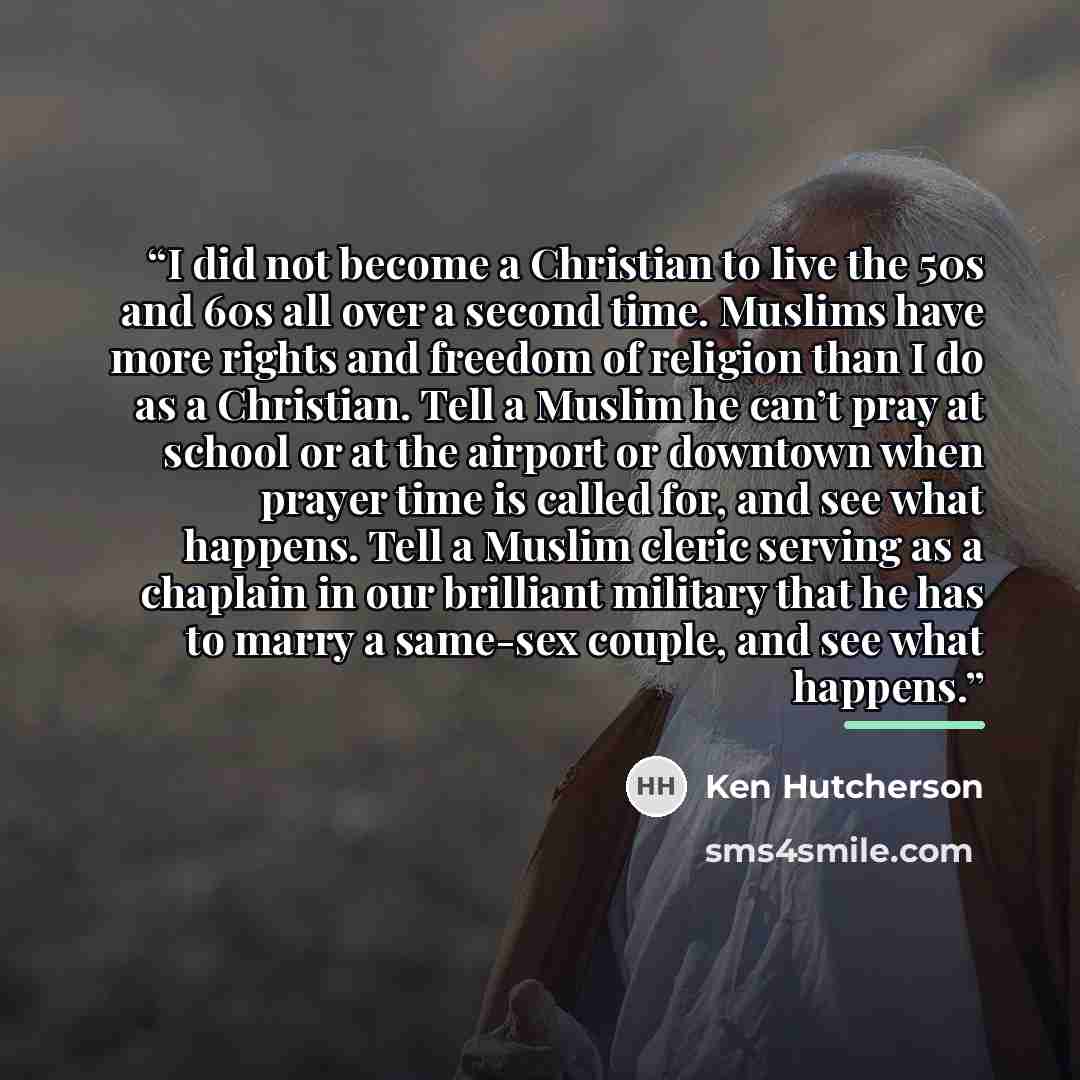 “I did not become a Christian to live the 50s and 60s all over a second time. Muslims have more rights and freedom of religion than I do as a Christian. Tell a Muslim he can’t pray at school or at the airport or downtown when prayer time is called for, and see what happens. Tell a Muslim cleric…” quote by Ken Hutcherson