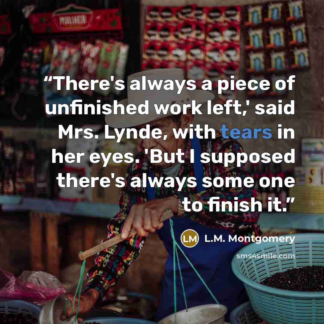 “There's always a piece of unfinished work left,' said Mrs. Lynde, with tears in her eyes. 'But I supposed there's always some one to finish it.” quote by L.M. Montgomery