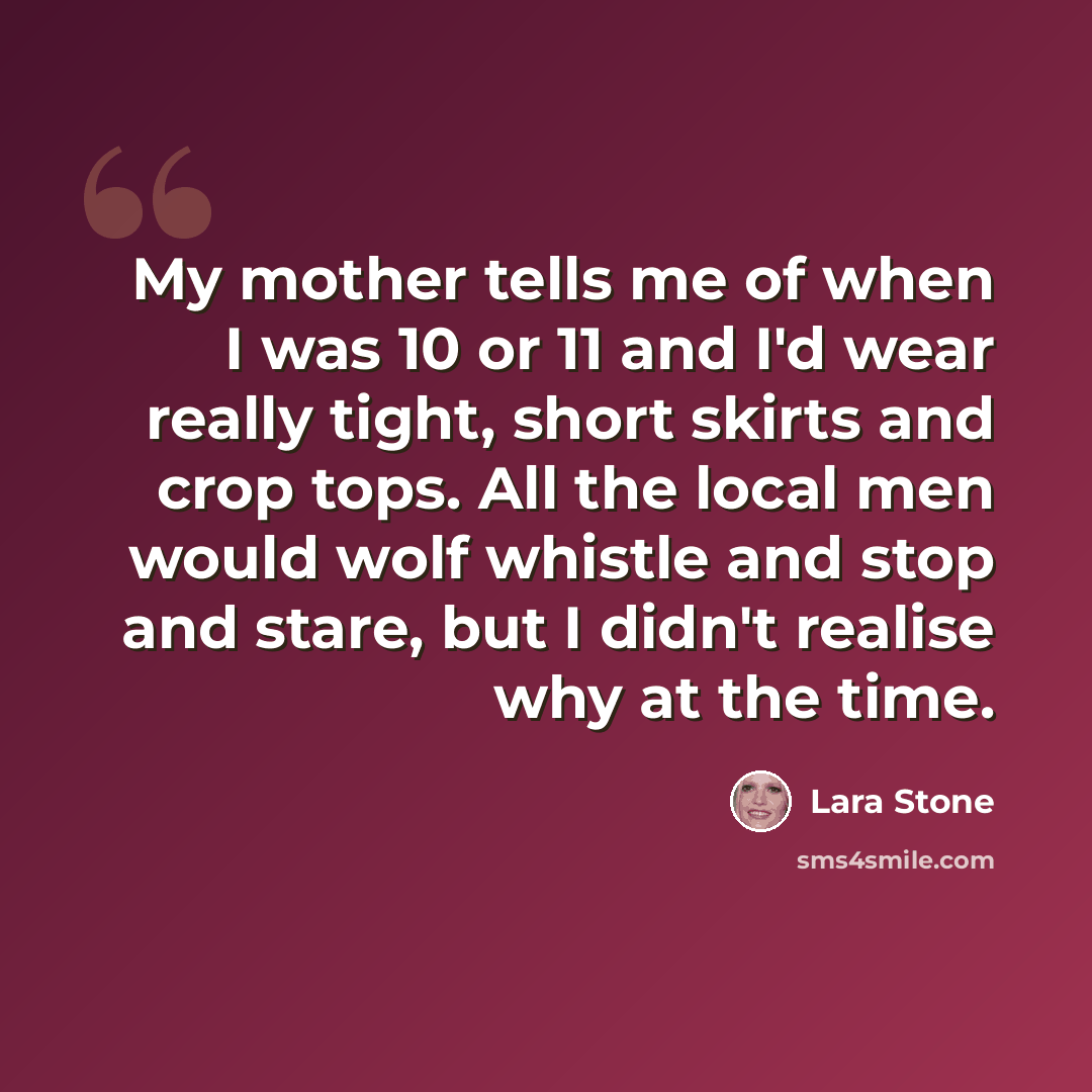 “My mother tells me of when I was 10 or 11 and I'd wear really tight, short skirts and crop tops. All the local men would wolf whistle and stop and stare, but I didn't realise why at the time.” quote by Lara Stone