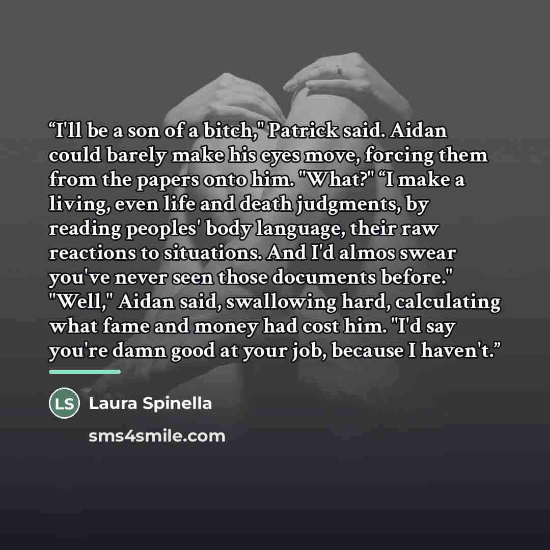 “I'll be a son of a bitch," Patrick said. Aidan could barely make his eyes move, forcing them from the papers onto him. "What?" “I make a living, even life and death judgments, by reading peoples' body language, their raw reactions to situations. And I'd almos swear you've never seen those…” quote by Laura Spinella