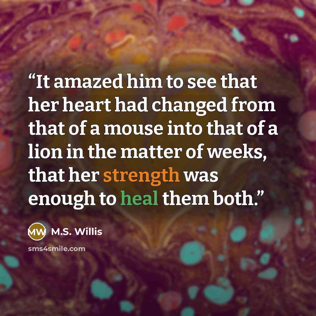 “It amazed him to see that her heart had changed from that of a mouse into that of a lion in the matter of weeks, that her strength was enough to heal them both.” quote by M.S. Willis