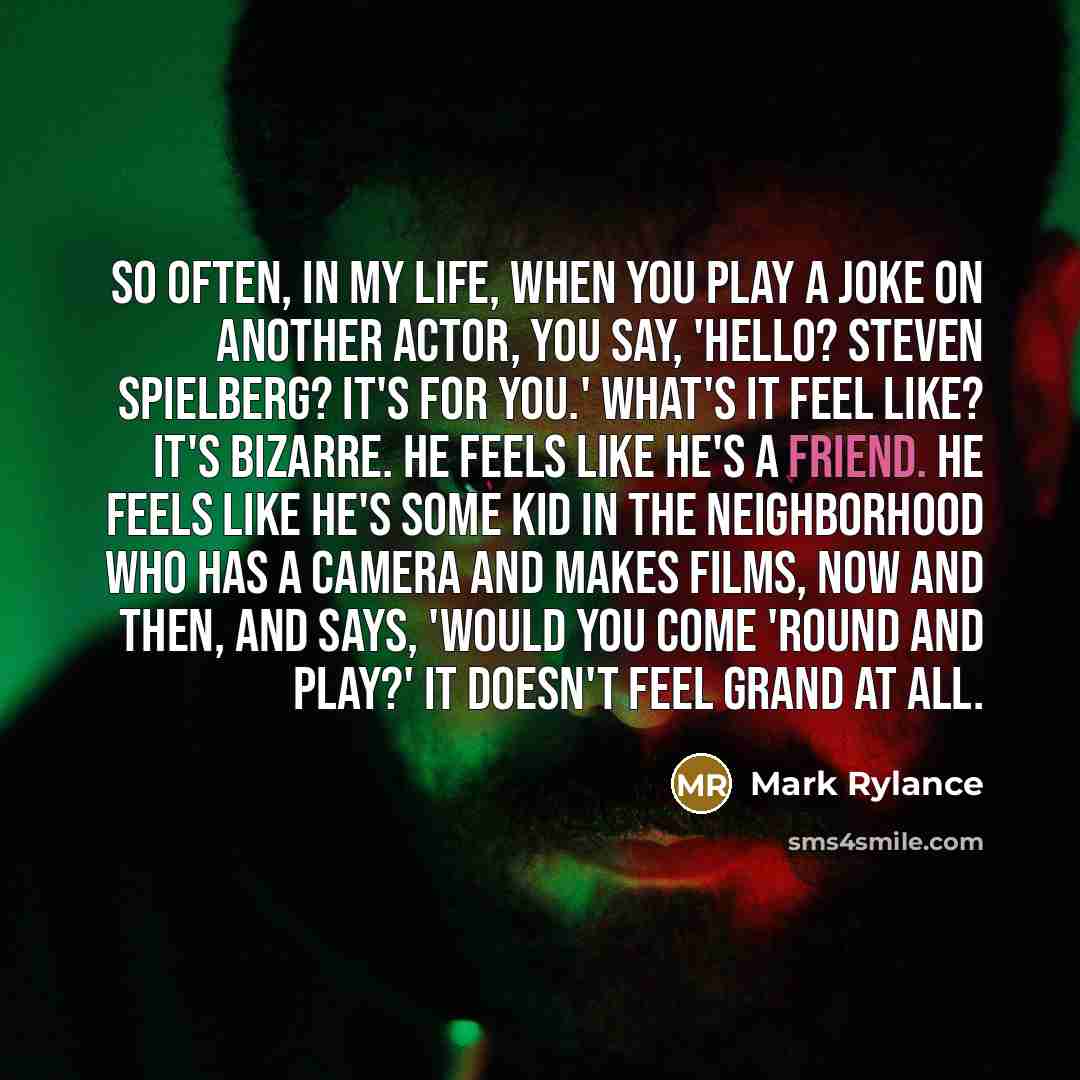 “So often, in my life, when you play a joke on another actor, you say, 'Hello? Steven Spielberg? It's for you.' What's it feel like? It's bizarre. He feels like he's a friend. He feels like he's some kid in the neighborhood who has a camera and makes films, now and then, and says, 'Would you come…” quote by Mark Rylance