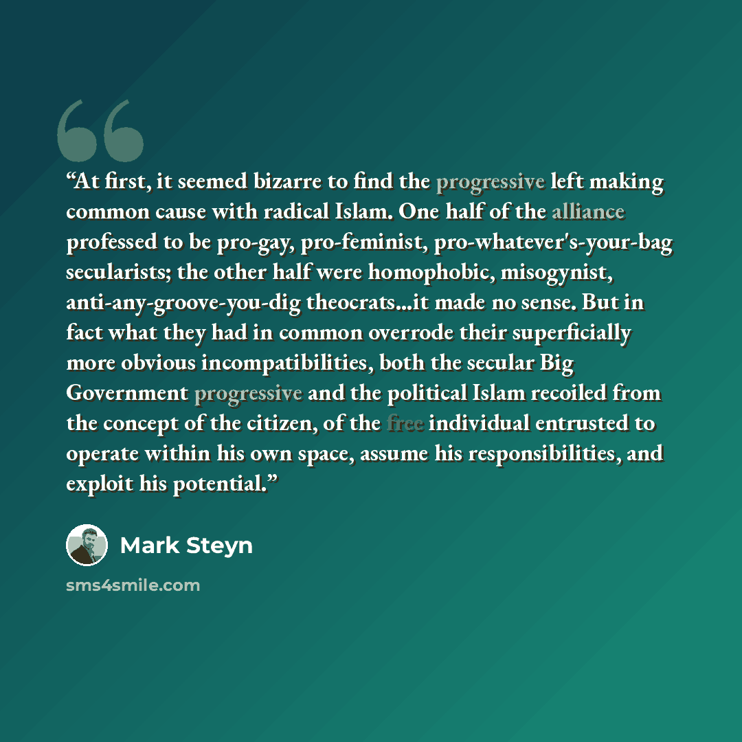 “At first, it seemed bizarre to find the progressive left making common cause with radical Islam. One half of the alliance professed to be pro-gay, pro-feminist, pro-whatever's-your-bag secularists; the other half were homophobic, misogynist, anti-any-groove-you-dig theocrats...it made no sense…” quote by Mark Steyn