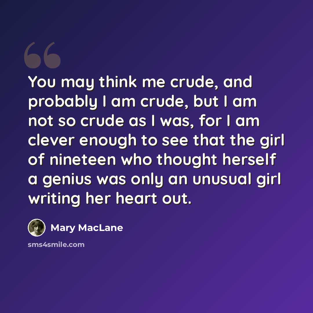 “You may think me crude, and probably I am crude, but I am not so crude as I was, for I am clever enough to see that the girl of nineteen who thought herself a genius was only an unusual girl writing her heart out.” quote by Mary MacLane