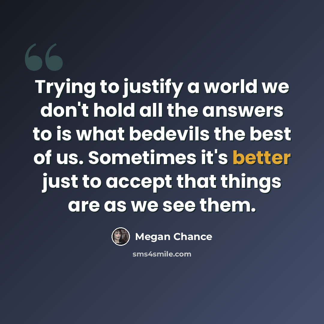 “Trying to justify a world we don't hold all the answers to is what bedevils the best of us. Sometimes it's better just to accept that things are as we see them.” quote by Megan Chance