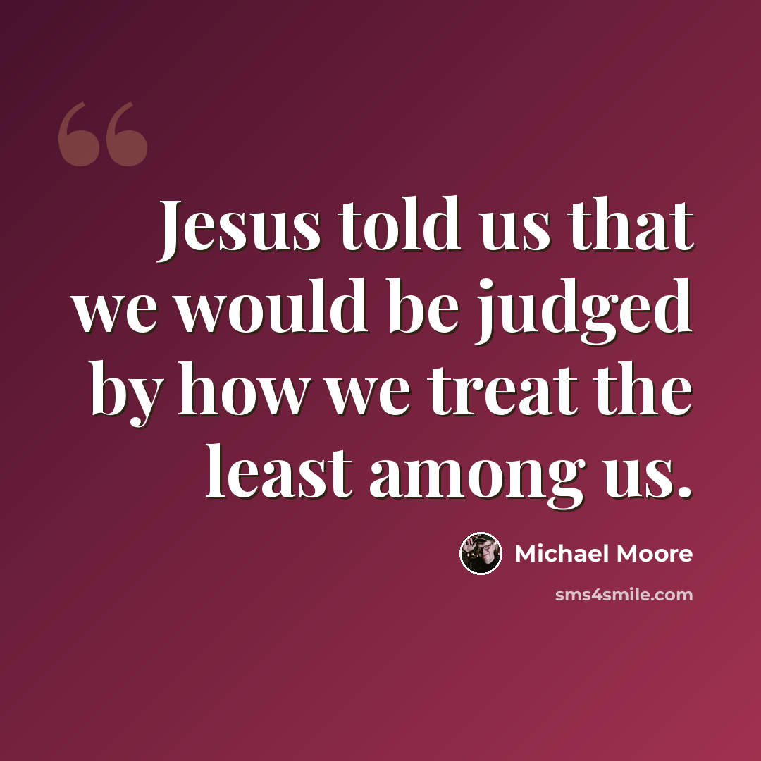 “Jesus told us that we would be judged by how we treat the least among us.” quote by Michael Moore