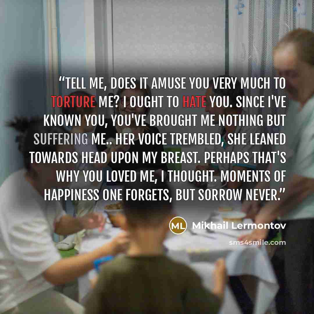“Tell me, does it amuse you very much to torture me? I ought to hate you. since I've known you, you've brought me nothing but suffering me.. Her voice trembled, she leaned towards head upon my breast. Perhaps that's why you loved me, I thought. Moments of happiness one forgets, but sorrow never.” quote by Mikhail Lermontov