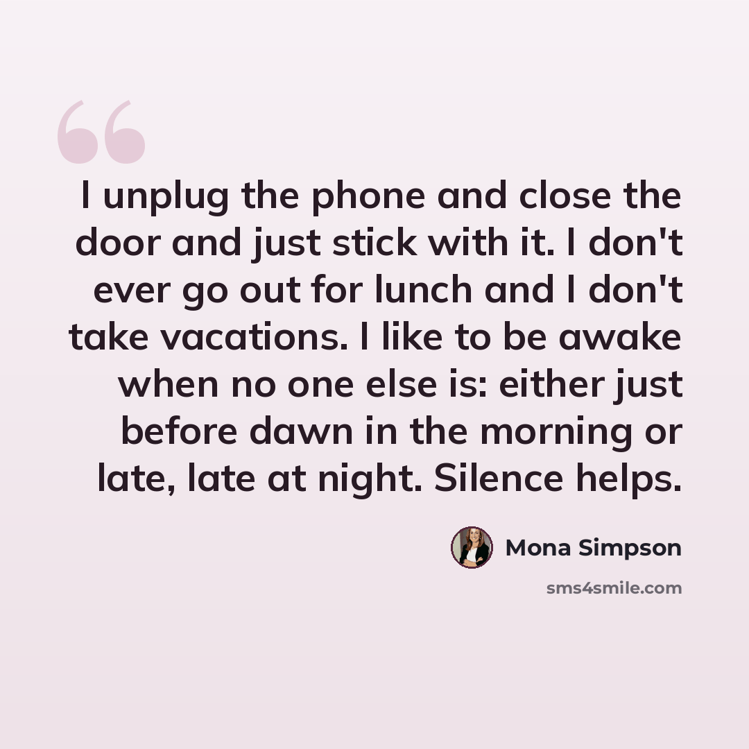 “I unplug the phone and close the door and just stick with it. I don't ever go out for lunch and I don't take vacations. I like to be awake when no one else is: either just before dawn in the morning or late, late at night. Silence helps.” quote by Mona Simpson