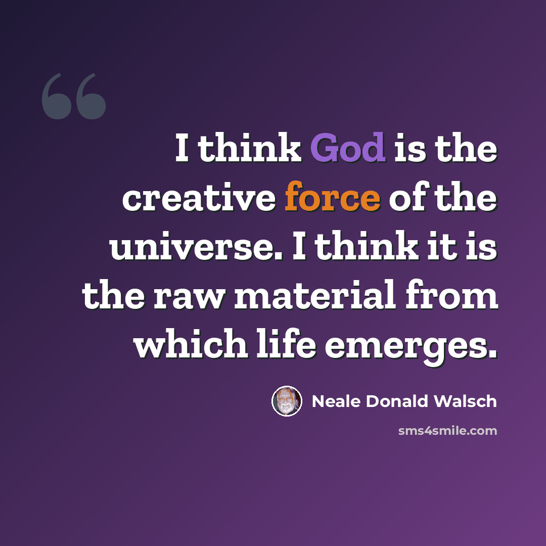 “I think God is the creative force of the universe. I think it is the raw material from which life emerges.” quote by Neale Donald Walsch