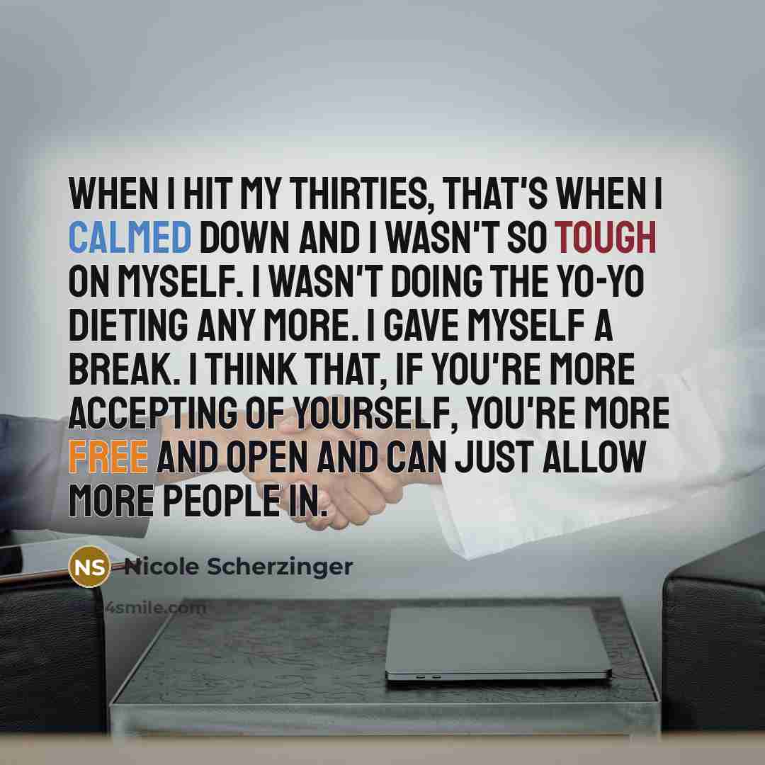 “When I hit my thirties, that's when I calmed down and I wasn't so tough on myself. I wasn't doing the yo-yo dieting any more. I gave myself a break. I think that, if you're more accepting of yourself, you're more free and open and can just allow more people in.” quote by Nicole Scherzinger