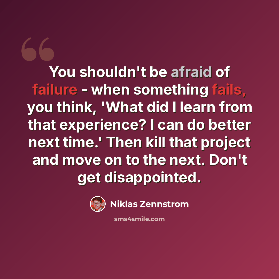 “You shouldn't be afraid of failure - when something fails, you think, 'What did I learn from that experience? I can do better next time.' Then kill that project and move on to the next. Don't get disappointed.” quote by Niklas Zennstrom