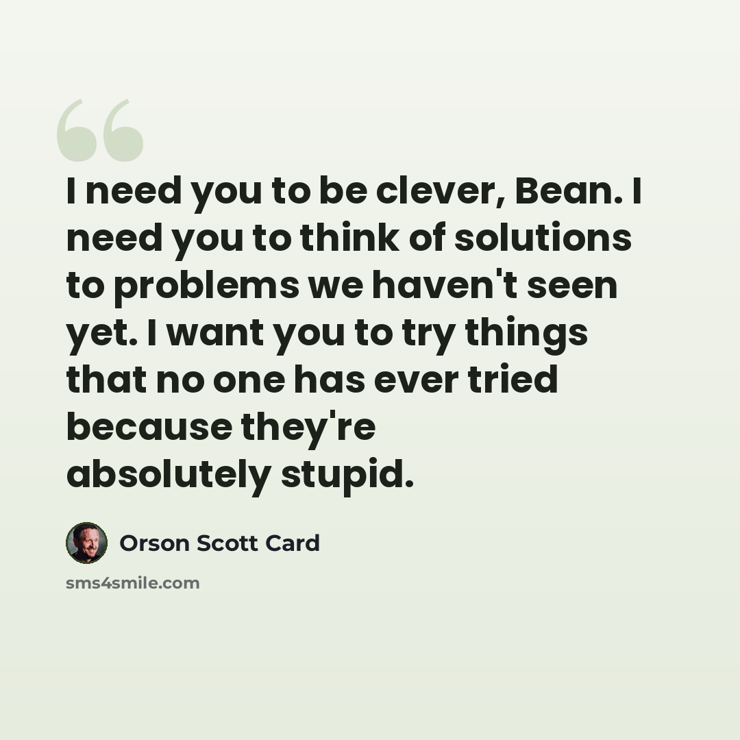 “I need you to be clever, Bean. I need you to think of solutions to problems we haven't seen yet. I want you to try things that no one has ever tried because they're absolutely stupid.” quote by Orson Scott Card