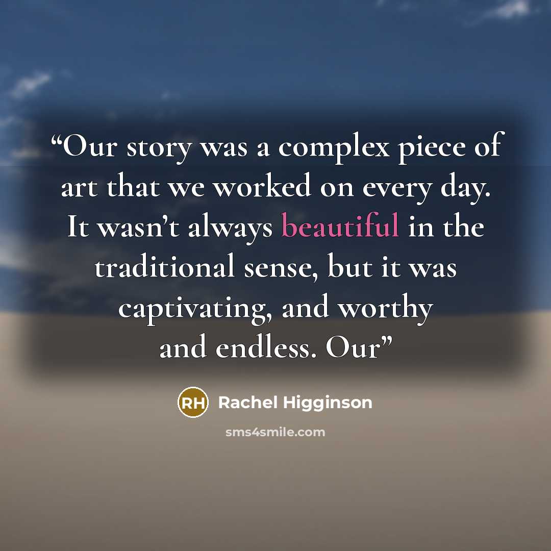 “Our story was a complex piece of art that we worked on every day. It wasn’t always beautiful in the traditional sense, but it was captivating, and worthy and endless. Our” quote by Rachel Higginson
