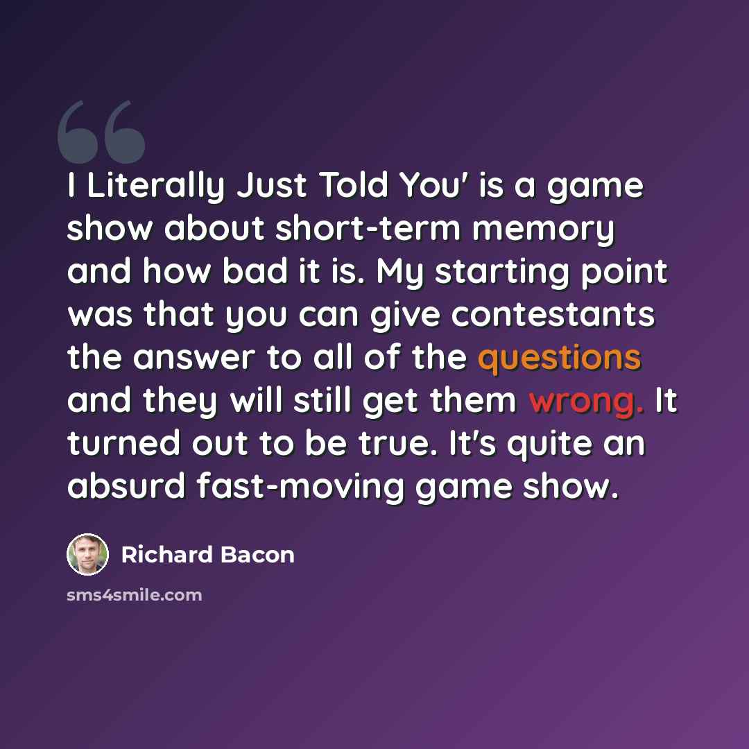 “I Literally Just Told You' is a game show about short-term memory and how bad it is. My starting point was that you can give contestants the answer to all of the questions and they will still get them wrong. It turned out to be true. It's quite an absurd fast-moving game show.” quote by Richard Bacon
