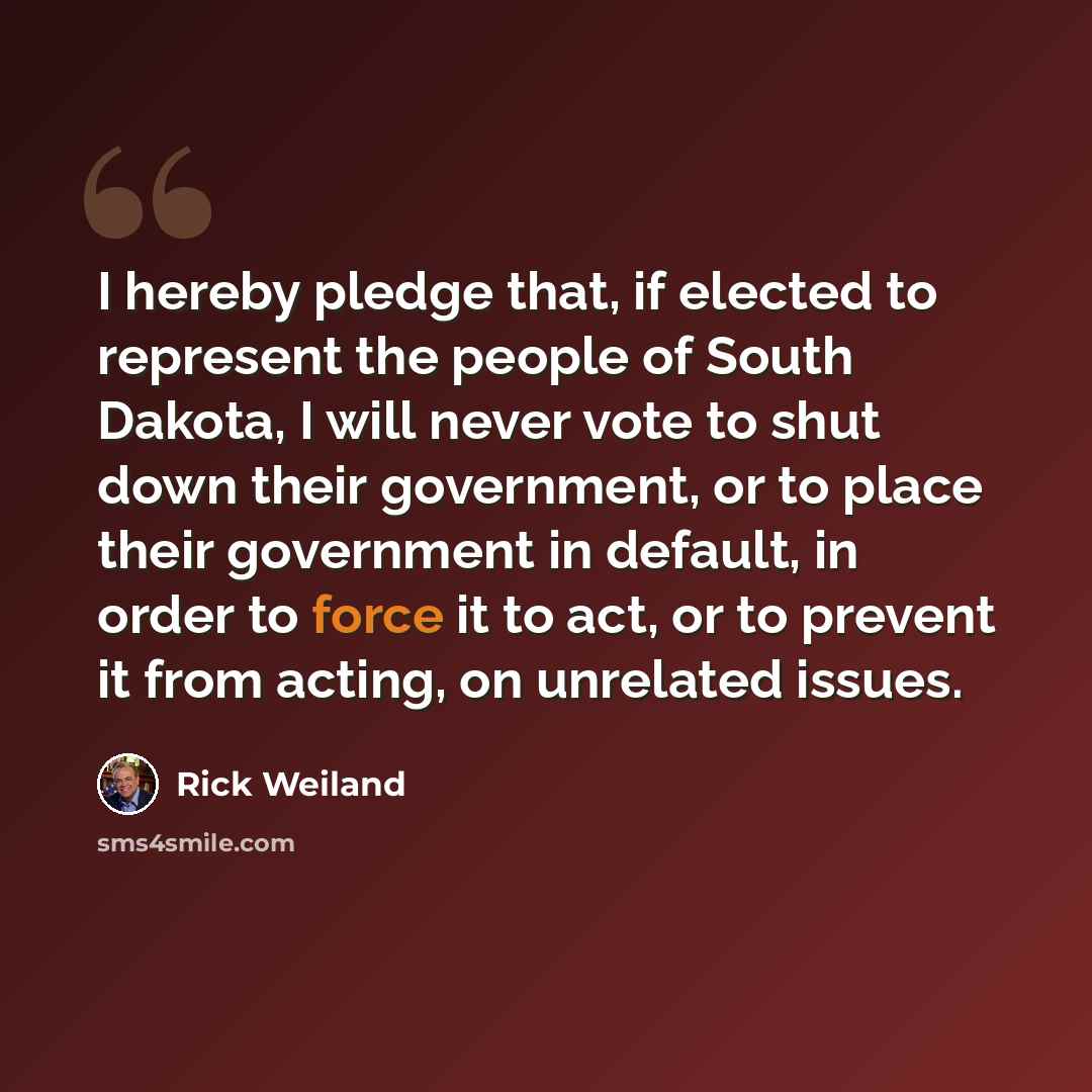 “I hereby pledge that, if elected to represent the people of South Dakota, I will never vote to shut down their government, or to place their government in default, in order to force it to act, or to prevent it from acting, on unrelated issues.” quote by Rick Weiland