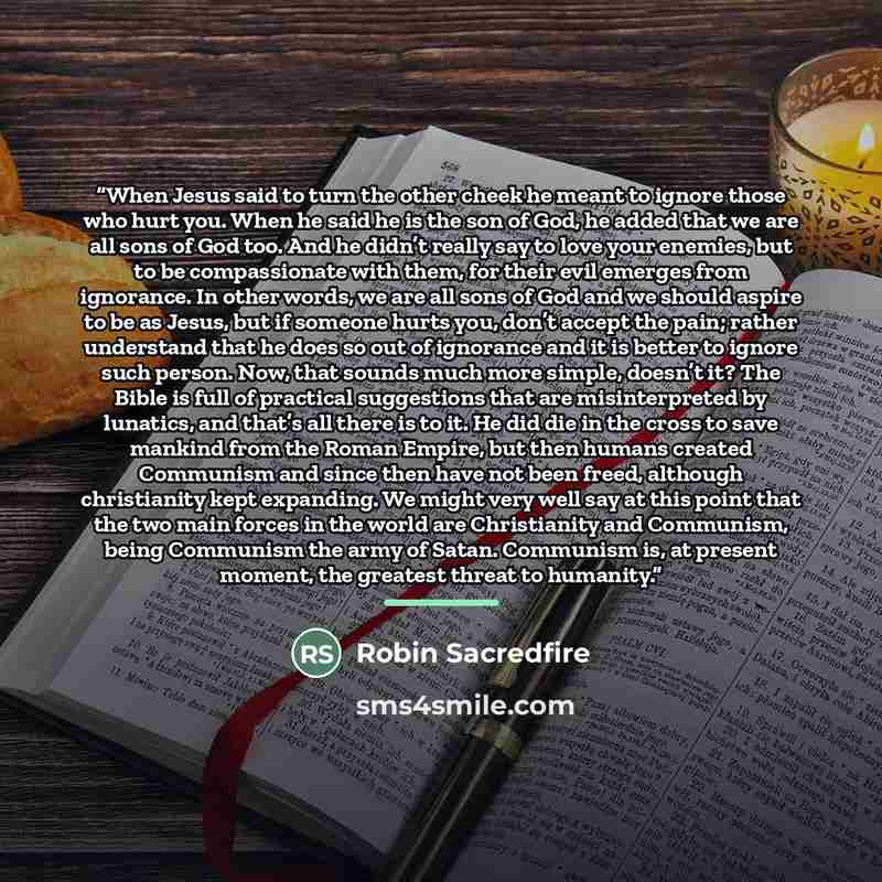 “When Jesus said to turn the other cheek he meant to ignore those who hurt you. When he said he is the son of God, he added that we are all sons of God too. And he didn’t really say to love your enemies, but to be compassionate with them, for their evil emerges from ignorance. In other words, we…” quote by Robin Sacredfire