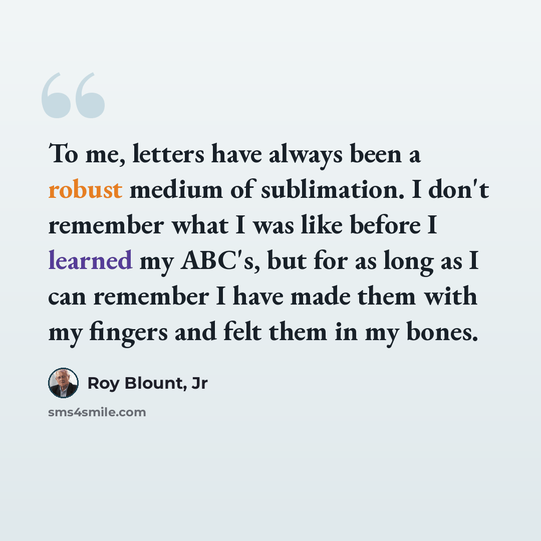 “To me, letters have always been a robust medium of sublimation. I don't remember what I was like before I learned my ABC's, but for as long as I can remember I have made them with my fingers and felt them in my bones.” quote by Roy Blount, Jr