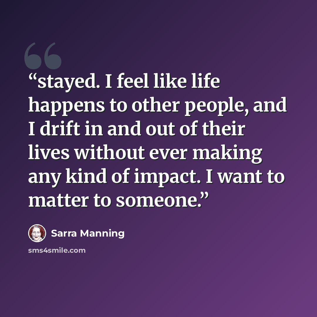 “stayed. I feel like life happens to other people, and I drift in and out of their lives without ever making any kind of impact. I want to matter to someone.” quote by Sarra Manning