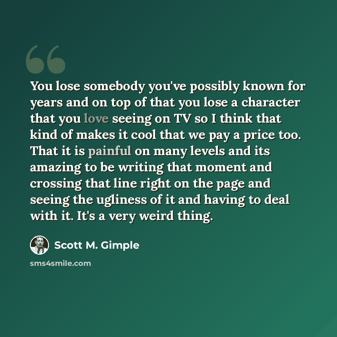 “You lose somebody you've possibly known for years and on top of that you lose a character that you love seeing on TV so I think that kind of makes it cool that we pay a price too. That it is painful on many levels and its amazing to be writing that moment and crossing that line right on the page…” quote by Scott M. Gimple