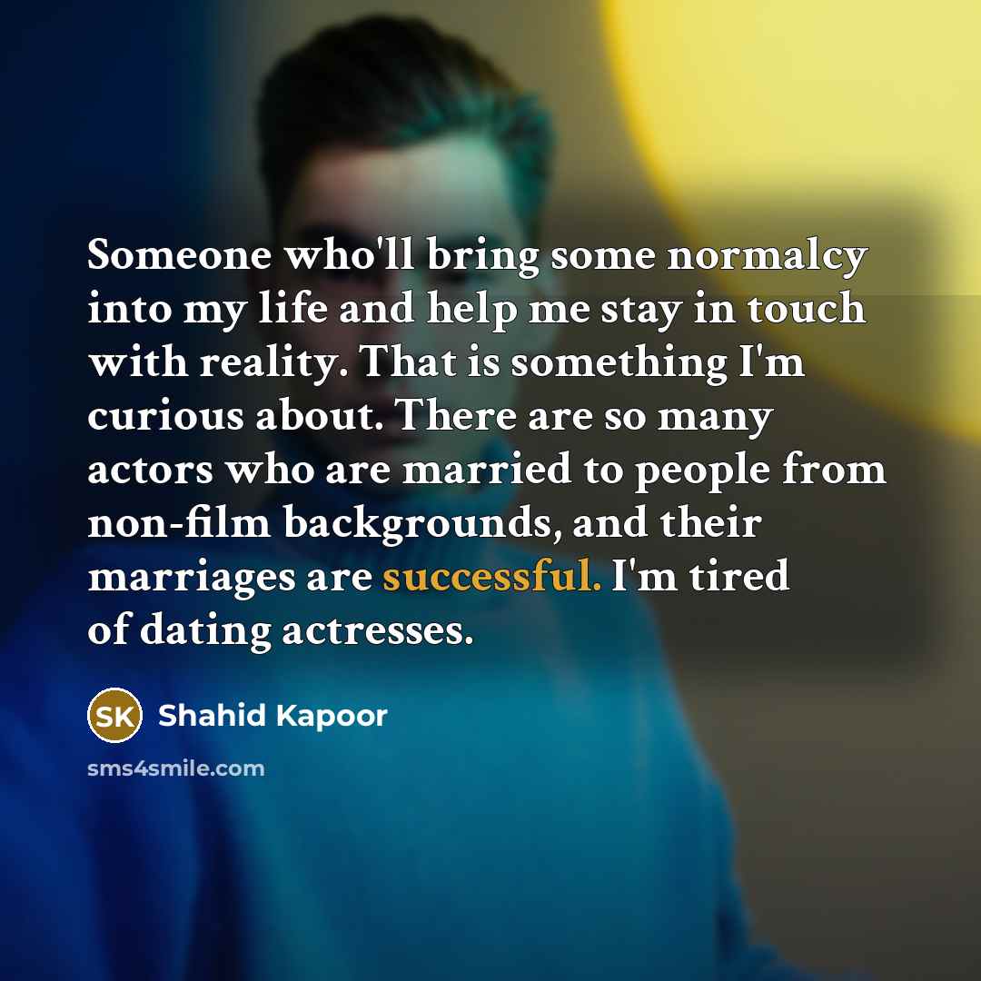 “Someone who'll bring some normalcy into my life and help me stay in touch with reality. That is something I'm curious about. There are so many actors who are married to people from non-film backgrounds, and their marriages are successful. I'm tired of dating actresses.” quote by Shahid Kapoor