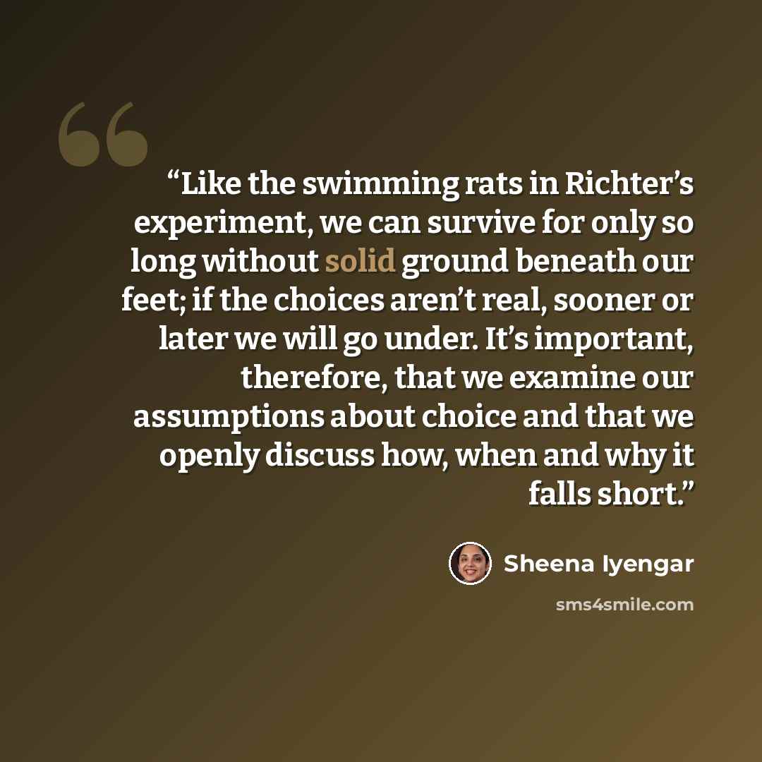“Like the swimming rats in Richter’s experiment, we can survive for only so long without solid ground beneath our feet; if the choices aren’t real, sooner or later we will go under. It’s important, therefore, that we examine our assumptions about choice and that we openly discuss how, when and why…” quote by Sheena Iyengar